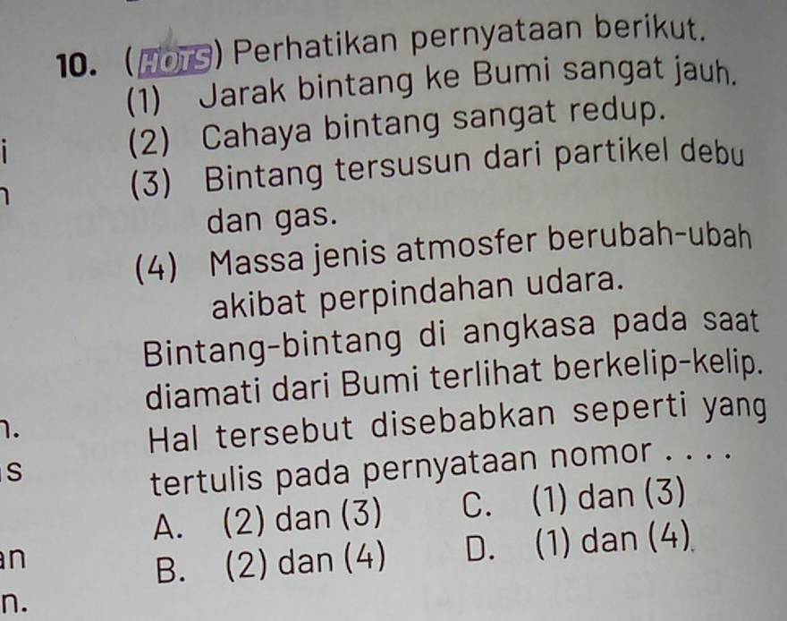 (H0) Perhatikan pernyataan berikut.
(1) Jarak bintang ke Bumi sangat jauh.
(2) Cahaya bintang sangat redup.
(3) Bintang tersusun dari partikel debu
dan gas.
(4) Massa jenis atmosfer berubah-ubah
akibat perpindahan udara.
Bintang-bintang di angkasa pada saat
diamati dari Bumi terlihat berkelip-kelip.
1.
Hal tersebut disebabkan seperti yang
S
tertulis pada pernyataan nomor . . . .
A. (2) dan (3) C. (1) dan (3)
n
B. (2) dan (4) D. (1) dan (4)
n.