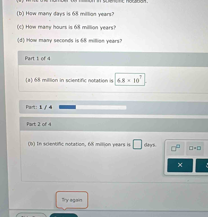 er 08 miion in scientific notation. 
(b) How many days is 68 million years? 
(c) How many hours is 68 million years? 
(d) How many seconds is 68 million years? 
Part 1 of 4 
(a) 68 million in scientific notation is 6.8* 10^7
Part: 1 / 4 
Part 2 of 4 
(b) In scientific notation, 68 million years is days. □^(□) □ * □
× 
Try again