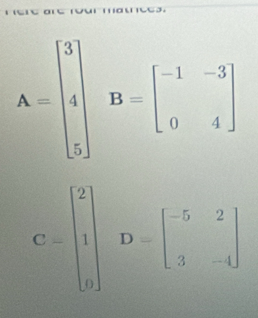 A=beginbmatrix 3 4 5endbmatrix B=beginbmatrix -1&-3 0&4endbmatrix
C=beginbmatrix 2 1 0endbmatrix D=beginbmatrix -5&2 3&-4endbmatrix