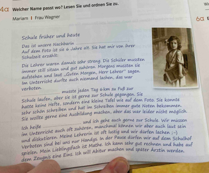 4α Welcher Name passt wo? Lesen Sie und ordnen Sie zu. 
Wi 
_ 
Mariam Frau Wagner 6α ε 
_ 
Schule früher und heute 
Das ist unsere Nachbarin 
Auf dem Foto ist sie 6 Jahre alt. Sie hat mir von ihrer 
Schulzeit erzählt: 
Die Lehrer waren damals sehr streng. Die Schüler mussten 
immer still sitzen und gut zuhören. Morgens mussten sie 
aufstehen und laut ,,Guten Morgen, Herr Lehrer'' sagen. 
Im Unterricht durfte auch niemand lachen, das war 
_ 
verboten. 
musste jeden Tag 6km zu Fuß zur 
Schule laufen, aber sie ist gerne zur Schule gegangen. Sie 
hatte keine Hefte, sondern eine kleine Tafel wie auf dem Foto. Sie konnte 
sehr schön schreiben und hat im Schreiben immer gute Noten bekommen. 
Sie wollte gerne eine Ausbildung machen, aber das war leider nicht möglich. 
und ich gehe auch gerne zur Schule. Wir müssen 
Ich heiße 
_ 
im Unterricht auch oft zuhören, manchmal können wir aber auch laut sein 
und diskutieren. Meine Lehrerin ist oft lustig und wir dürfen lachen ;-) 
Verboten sind bei uns nur Handys. In der Pause dürfen wir auf dem Schulhof 
spielen. Mein Lieblingsfach ist Mathe. Ich kann sehr gut rechnen und habe auf 
dem Zeugnis eine Eins. Ich will Abitur machen und später Ärztin werden.