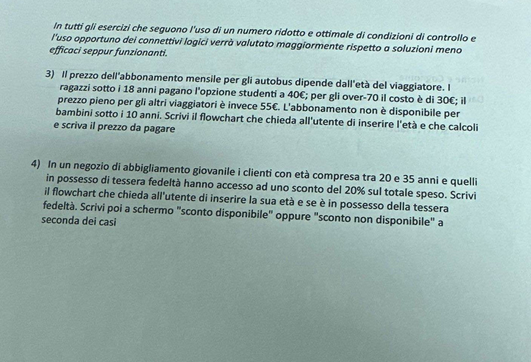 In tutti gli esercizi che seguono l'uso di un numero ridotto e ottimale di condizioni di controllo e 
l'uso opportuno dei connettivi logici verrà valutato maggiormente rispetto a soluzioni meno 
efficaci seppur funzionanti. 
3) Il prezzo dell'abbonamento mensile per gli autobus dipende dall'età del viaggiatore. I 
ragazzi sotto i 18 anni pagano l'opzione studenti a 40€; per gli over -70 il costo è di 30€; il 
prezzo pieno per gli altri viaggiatori è invece 55€. L'abbonamento non è disponibile per 
bambini sotto i 10 anni. Scrivi il flowchart che chieda all'utente di inserire l'età e che calcoli 
e scriva il prezzo da pagare 
4) In un negozio di abbigliamento giovanile i clienti con età compresa tra 20 e 35 anni e quelli 
in possesso di tessera fedeltà hanno accesso ad uno sconto del 20% sul totale speso. Scrivi 
il flowchart che chieda all'utente di inserire la sua età e se è in possesso della tessera 
fedeltà. Scrivi poi a schermo "sconto disponibile" oppure "sconto non disponibile" a 
seconda dei casi