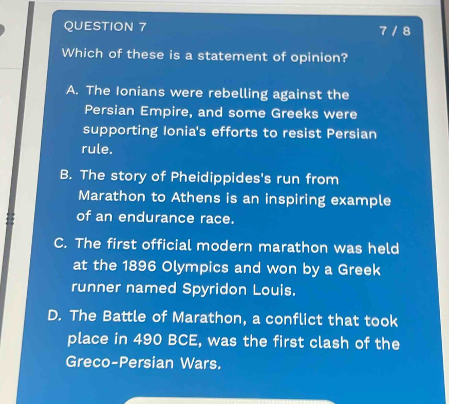 7 / 8
Which of these is a statement of opinion?
A. The Ionians were rebelling against the
Persian Empire, and some Greeks were
supporting Ionia's efforts to resist Persian
rule.
B. The story of Pheidippides's run from
Marathon to Athens is an inspiring example
of an endurance race.
C. The first official modern marathon was held
at the 1896 Olympics and won by a Greek
runner named Spyridon Louis.
D. The Battle of Marathon, a conflict that took
place in 490 BCE, was the first clash of the
Greco-Persian Wars.