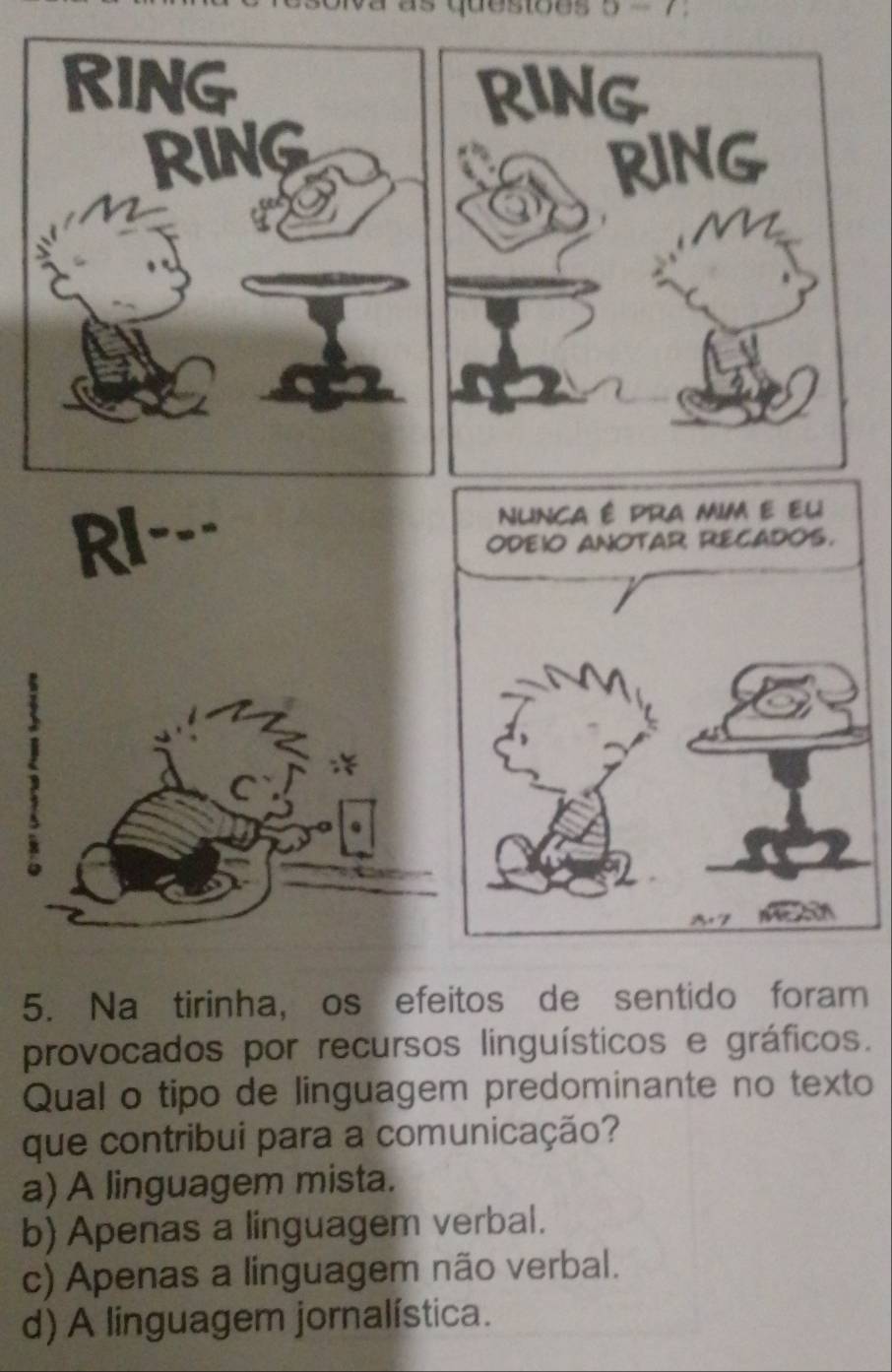 as quesiões 
RING
RING
riNG RING
RI--- 

5. Na tirinha, os efeitos de sentido foram
provocados por recursos linguísticos e gráficos.
Qual o tipo de linguagem predominante no texto
que contribui para a comunicação?
a) A linguagem mista.
b) Apenas a linguagem verbal.
c) Apenas a linguagem não verbal.
d) A linguagem jornalística.