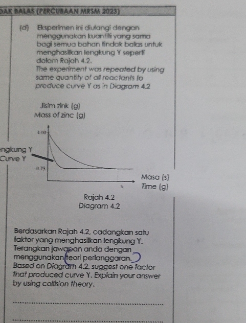 Dak Balas (Percubaan MrŠM 2023) 
d Eksperimen ini divlangi dengan 
menggunakan kuantiti yang sama 
bagi semua bahan tindak ballas untuk 
menghasilkan lengkung Y seperti 
dalam Rajah 4.2. 
The experiment was repeated by using 
same quantity of all reactants to 
produce curve Y as in Diagram 42
ngkung 
Curve Y
Berdasarkan Rajah 4.2, cadangkan satu 
faktor yang menghasilkan lengkung Y. 
Terangkan jawapan anda dengan 
menggunakan(teori perlanggaran. 
Based on Diagram 4.2. suggest one factor 
that produced curve Y. Explain your answer 
by using collision theory. 
_ 
_