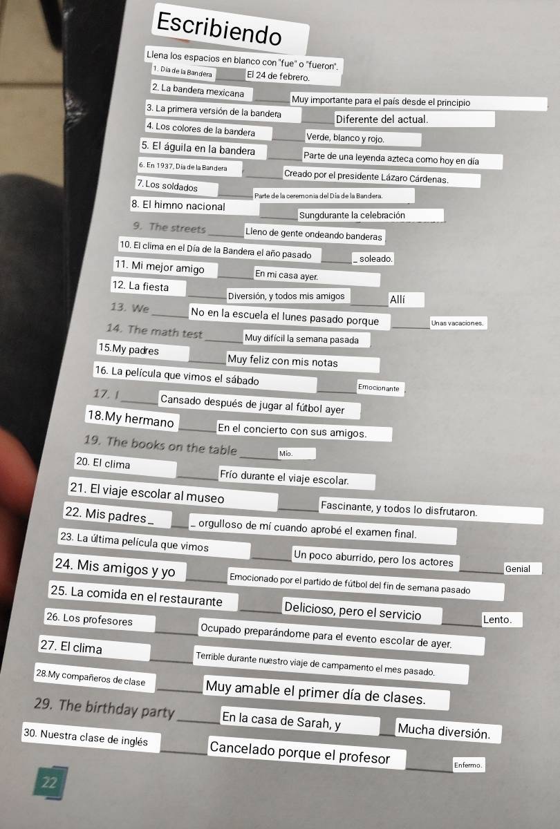Escribiendo
Llena los espacios en blanco con 'fue' o 'fueron'.
1. Día de la Bandera El 24 de febrero.
2. La bandera mexicana
Muy importante para el país desde el principio
3. La primera versión de la bandera Diferente del actual.
4. Los colores de la bandera Verde, blanco y rojo.
5. El águila en la bandera Parte de una leyenda azteca como hoy en día
6. En 1937, Día de la Bandera  Creado por el presidente Lázaro Cárdenas.
7.Los soldados
Parte de la ceremonia del Día de la Bandera.
8. El himno nacional
Sungdurante la celebración
9. The streets_ Lieno de gente ondeando banderas
10. El clima en el Día de la Bandera el año pasado soleado.
11. Mi mejor amigo En mi casa ayer.
12. La fiesta
_Diversión, y todos mis amigos Allí
13. We_ No en la escuela el lunes pasado porque _Un as vacaciones.
14. The math test _Muy difícil la semana pasada
15.My padres _Muy feliz con mis notas
16. La película que vimos el sábado Emocionante
17. 1_  Cansado después de jugar al fútbol ayer
18.My hermano _En el concierto con sus amigos.
19. The books on the table_ Mio.
20. El clima _Frío durante el viaje escolar.
21. El viaje escolar al museo _Fascinante, y todos lo disfrutaron.
22. Mis padres._  orgulloso de mí cuando aprobé el examen final.
23. La última película que vimos Un poco aburrido, pero los actores Genial
24. Mis amigos y yo Emocionado por el partido de fútbol del fin de semana pasado
25. La comida en el restaurante Delicioso, pero el servicio Lento.
26. Los profesores Ocupado preparándome para el evento escolar de ayer.
27. El clima Terrible durante nuestro viaje de campamento el mes pasado.
28.My compañeros de clase _Muy amable el primer día de clases.
29. The birthday party_ En la casa de Sarah, y Mucha diversión.
30. Nuestra clase de inglés _Cancelado porque el profesor Enfermo.
22