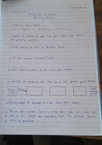 ot Erptem ber i 
Coesunt to 
Energy and the fetional 
Electncity net aork 
What it a pous station 
is a system of genaroting electenciny 
Corecn the drogrom on page 9 on your motes and anower 
the gollowing questens 
2. What reouces ane used by Cool power etatmen 
A. Are ther resources rontwoble? replan 
2. 3 What waste 1s produce by Coal drivr power statian 
2. Camplete the gollowning ylow Chart for a Coal driven power station 
Steam Sm natgnel Cable 
lettle metaet 
as toririly mxplan the advantage of a cool doven power shation 
3. here are other alternate Bances on energy other than coal, that Can 
be used to drove turbines and gentrators. Nome twe albenate Sources 
9 Nectocity generatrom