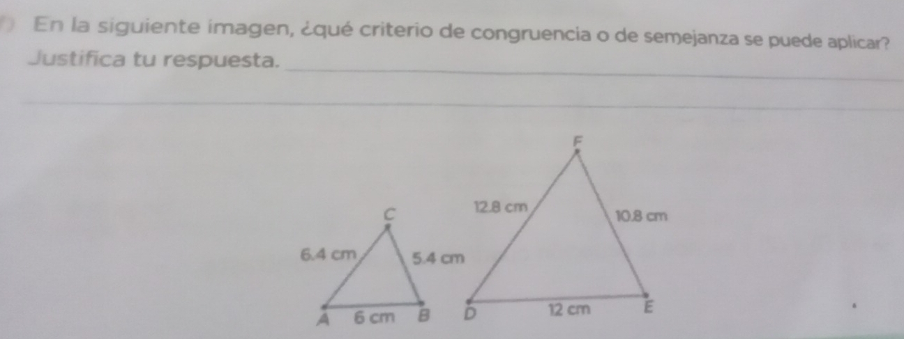 En la siguiente imagen, ¿qué criterio de congruencia o de semejanza se puede aplicar? 
_ 
Justifica tu respuesta. 
_ 
_ 
_ 
_