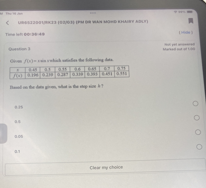 99%
M Thu 16 Jan
UR6522001/RK23 (G2/G3) (PM DR WAN MOHD KHAIRY ADLY)
Time left 00:36:49
( Hide )
Not yet answered
Question 3 Marked out of 1.00
Given f(x)=xsin x which satisfies the following data.
Based on the data given, what is the step size h ?
0.25
0.5
0.05
0.1
Clear my choice