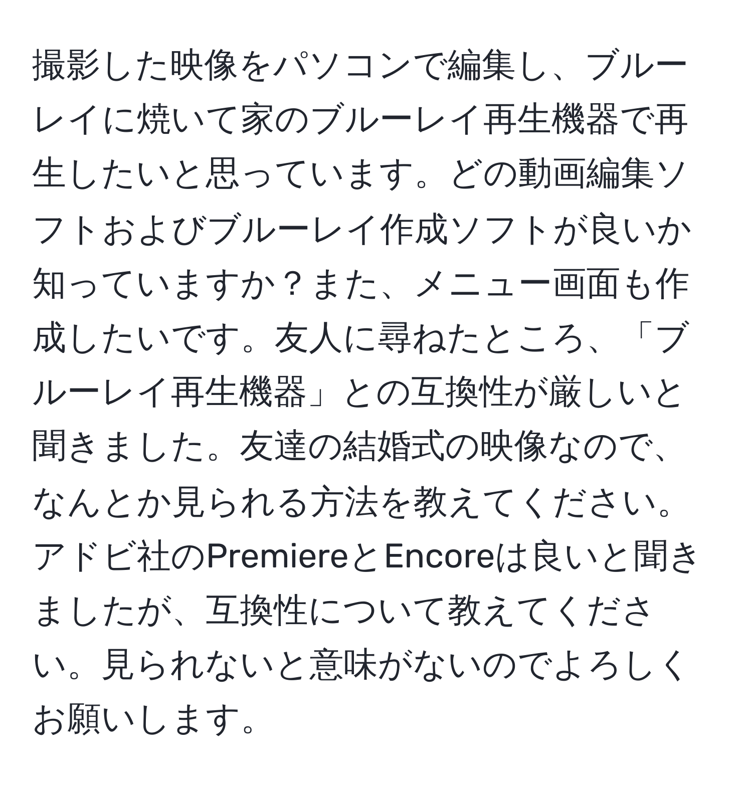 撮影した映像をパソコンで編集し、ブルーレイに焼いて家のブルーレイ再生機器で再生したいと思っています。どの動画編集ソフトおよびブルーレイ作成ソフトが良いか知っていますか？また、メニュー画面も作成したいです。友人に尋ねたところ、「ブルーレイ再生機器」との互換性が厳しいと聞きました。友達の結婚式の映像なので、なんとか見られる方法を教えてください。アドビ社のPremiereとEncoreは良いと聞きましたが、互換性について教えてください。見られないと意味がないのでよろしくお願いします。