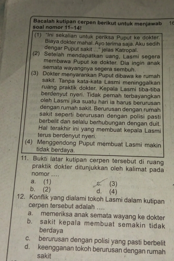 Bacalah kutipan cerpen berikut untuk menjawab 16
soal nomor 11-14!
(1) “Ini sekalian untuk periksa Puput ke dokter.
Biaya dokter mahal. Ayo terima saja. Aku sedih
dengar Puput sakit ..." jelas Katropal.
(2) Setelah mendapatkan uang, Lasmi segera
membawa Puput ke dokter. Dia ingin anak
semata wayangnya segera sembuh.
(3) Dokter menyarankan Puput dibawa ke rumah
sakit. Tanpa kata-kata Lasmi meninggalkan
ruang praktik dokter. Kepala Lasmi tiba-tiba
berdenyut nyeri. Tidak pernah terbayangkan
oleh Lasmi jika suatu hari ia harus berurusan
dengan rumah sakit. Berurusan dengan rumah
sakit seperti berurusan dengan polisi pasti
berbelit dan selalu berhubungan dengan duit.
Hal terakhir ini yang membuat kepala Lasmi
terus berdenyut nyeri.
(4) Menggendong Puput membuat Lasmi makin
tidak berdaya.
11. Bukti latar kutipan cerpen tersebut di ruang
praktik dokter ditunjukkan oleh kalimat pada
nomor ....
a. (1) c. (3)
b. (2) d. (4)
12. Konflik yang dialami tokoh Lasmi dalam kutipan
cerpen tersebut adalah ....
a. memeriksa anak semata wayang ke dokter
b. sakit kepala membuat semakin tidak
berdaya
c. berurusan dengan polisi yang pasti berbelit
d. keengganan tokoh berurusan dengan rumah
sakit