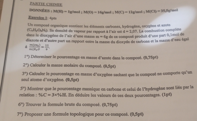 PARTIE CHIMIE 
DONNÉES : M(H)=1g/mol; M(O)=16g/ mol; M(C)=12g/mol; M(Cl)=35.5g/ mol
Exercice 1: 4pts 
Un composé organique contient les éléments carbones, hydrogène, oxygène et azote
(C_xH_yO_zN_1). Sa densité de vapeur par rapport à l'air est d=2,07. La combustion complète 
dans le dioxygène de l’air d’une masse m=6g de ce composé produit d’une part 0,1mol de 
diazote et d'autre part un rapport entre la masse du dioxyde de carbone et la masse d’eau égal 
à frac m(CO_2)m(H_2O= 11/9 .
1°) Déterminer le pourcentage en masse d'azote dans le composé. (0, 75nt
2°) Calculer la masse molaire du composé. (0,5pt)
3°) Calculer le pourcentage en masse d’oxygène sachant que le composé ne comporte qu’un 
seul atome d’oxygène. (0,5pt)
5°) Montrer que le pourcentage massique en carbone et celui de l’hydrogène sont liés par la 
relation : % C=3* % H. En déduire les valeurs de ces deux pourcentages. (1pt)
6°) Trouver la formule brute du composé. (0,75pt)
7°) Proposer une formule topologique pour ce composé. (0,5pt)