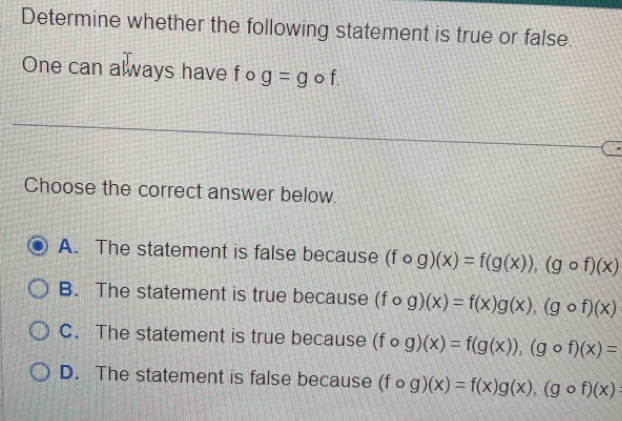 Determine whether the following statement is true or false.
One can always have fo g=g o f.
Choose the correct answer below.
A. The statement is false because (fcirc g)(x)=f(g(x)), (gcirc f)(x)
B. The statement is true because (fcirc g)(x)=f(x)g(x), (gcirc f)(x)
C. The statement is true because (fcirc g)(x)=f(g(x)), (gcirc f)(x)=
D. The statement is false because (fcirc g)(x)=f(x)g(x), (gcirc f)(x)