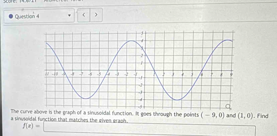 Score: 14.672 
Question 4 < 
The curve above is the graph of a sinusoidal function. It goes through the points  (-9,0) and (1,0). Find 
a sinusoidal function that matches the given graph.
f(x)=□