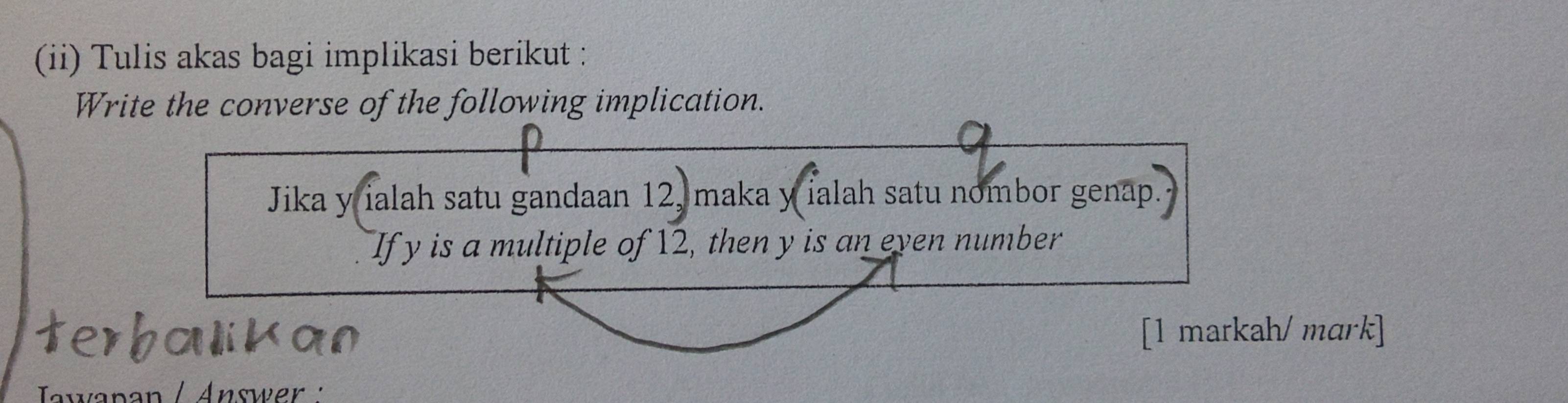 (ii) Tulis akas bagi implikasi berikut : 
Write the converse of the following implication. 
Jika y ialah satu gandaan 12, maka y ialah satu nombor genap. 
If y is a multiple of 12, then y is an even number 
erhalikan [1 markah/ mark] 
Tawapan / Answer :