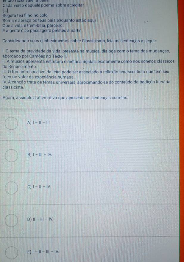 Então razer vaier a pena
Cada verso daquele poema sobre acreditar
[..]
Segura teu filho no colo
Sorria e abraça os teus pais enquanto estão aqui
Que a vida é trem-bala, parceiro
E a gente é só passageiro prestes a partir
Considerando seus conhecimentos sobre Classicismo, leia as sentenças a seguir:
I. O tema da brevidade da vida, presente na música, dialoga com o tema das mudanças,
abordado por Camões no Texto 1.
II. A música apresenta estrutura e métrica rígidas, exatamente como nos sonetos clássicos
do Renascimento.
III. O tom introspectivo da letra pode ser associado à reflexão renascentista que tem seu
foco no valor da experiência humana.
IV. A canção trata de temas universais, aproximando-se do conteúdo da tradição literária
classicista.
Agora, assinale a alternativa que apresenta as sentenças corretas.
A) 1-11-111.
B) I-III-IV.
C) I-1I-IV.
D) II-III-IV.
E) I-II-III-IV.