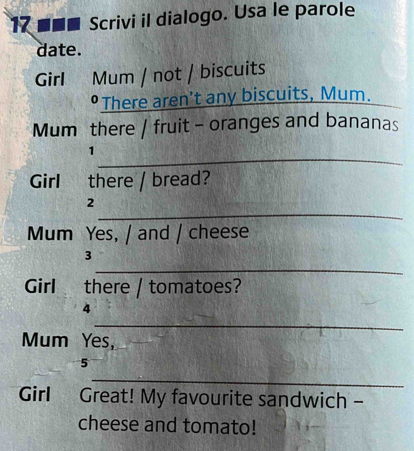 17 ■■■ Scrivi il dialogo. Usa le parole 
date. 
Girl Mum / not / biscuits 
•There aren't any biscuits, Mum._ 
Mum there / fruit - oranges and bananas 
_ 
1 
Girl there / bread? 
_ 
2 
Mum Yes, / and / cheese 
_ 
3 
Girl there / tomatoes? 
4 
_ 
Mum Yes, 
5 
_ 
Girl Great! My favourite sandwich - 
cheese and tomato!