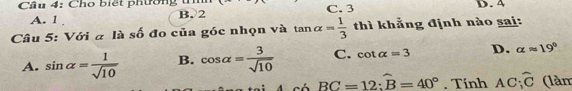 Cầu 4: Cho biết phường t C. 3 D. 4
A. 1. B. 2
Câu 5: Với α là số đo của góc nhọn và tan alpha = 1/3  thì khẳng định nào sai:
A. sin alpha = 1/sqrt(10)  B. cos alpha = 3/sqrt(10)  C. cot alpha =3 D. alpha approx 19°
BC=12:widehat B=40°. Tính AC_1hat C (làm