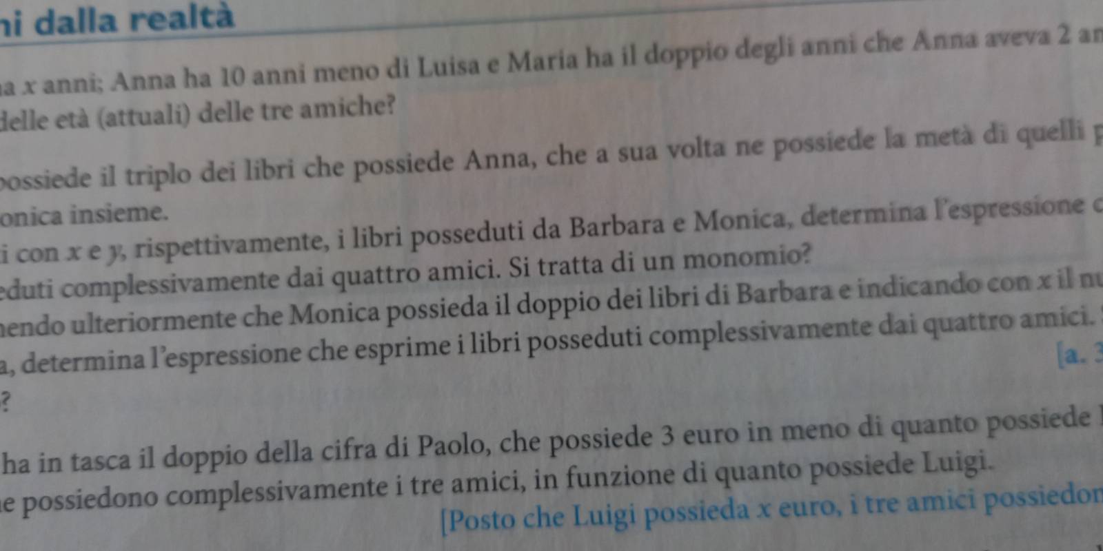 hi dalla realtà 
ha x anni; Anna ha 10 anni meno di Luisa e Maria ha il doppio degli anni che Anna aveva 2 an 
delle età (attuali) delle tre amiche? 
possiede il triplo dei libri che possiede Anna, che a sua volta ne possiede la metà di quelli p 
onica insieme. 
i con x e y, rispettivamente, i libri posseduti da Barbara e Monica, determina l'espressione e 
eduti complessivamente dai quattro amici. Si tratta di un monomio? 
mendo ulteriormente che Monica possieda il doppio dei libri di Barbara e indicando con x il nú 
a, determina l’espressione che esprime i libri posseduti complessivamente dai quattro amici. 
[a. 3 
ha in tasca il doppio della cifra di Paolo, che possiede 3 euro in meno di quanto possiede 
he possiedono complessivamente i tre amici, in funzione di quanto possiede Luigi. 
[Posto che Luigi possieda x euro, i tre amici possiedor