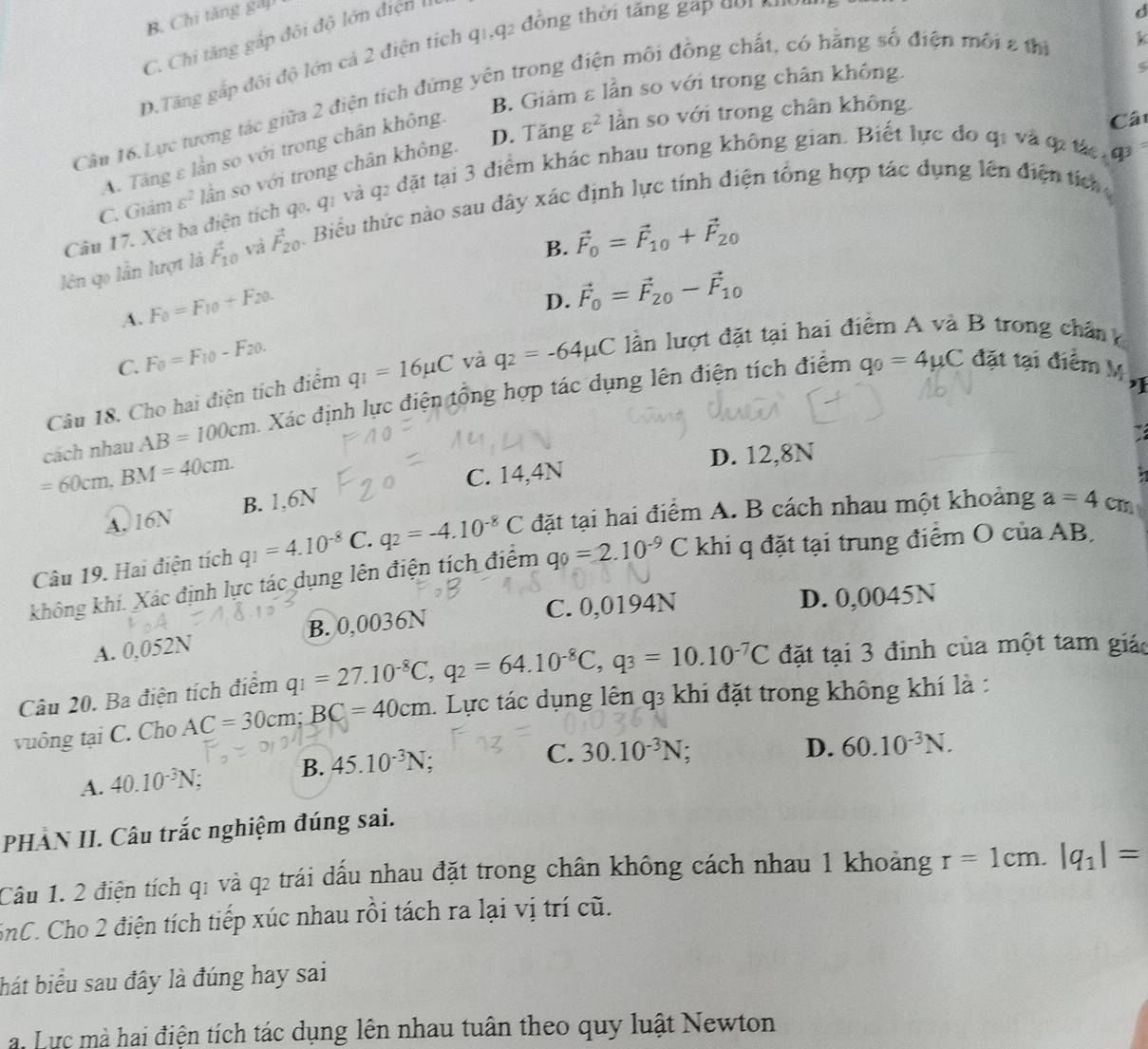 B. Chi tăng gấp
C. Chi tăng gắp đôi độ lớn điện I
D.Tăng gấp đội độ lớn cả 2 điện tích q1,q2 đồng thời tăng gap  do   
d
B. Giảm ε lần so với trong chân không.
Cân 16. Lực tương tác giữa 2 điện tích đứng yên trong điện môi đồng chất, có hằng số điện môi 2 th
D. Tăng varepsilon^2 lần so với trong chân không.
A. Tăng ε lần so với trong chân không.
Cá
C. Giảm varepsilon^2 lần so với trong chân không.
Câu 17. Xét ba điện tích qo, q1 và q2 đặt tại 3 điểm khác nhau trong không gian. Biết lực đo q1 và ợi tác đ
lên qọ lần lượt là vector F_10 và vector F_20 A. Biểu thức nào sau đây xác định lực tính điện tổng hợp tác dụng lên điện tích
B. vector F_0=vector F_10+vector F_20
A. F_0=F_10+F_20.
D.
C. F_0=F_10-F_20. vector F_0=vector F_20-vector F_10
Câu 18. Cho hai điện tích điểm q_1=16mu C và q_2=-64mu C lần lượt đặt tại hai điểm A và B trong chân h
cách nhau AB=100cm Xác định lực điện tổng hợp tác dụng lên điện tích điểm
q_0=4mu C đặt tại điểm M ỹ
I
=60cm,BM=40cm.
C. 14,4N D. 12,8N
A. 16N B. 1,6N
Câu 19. Hai điện tích q_1=4.10^(-8) C. q_2=-4.10^(-8)C đặt tại hai điểm A. B cách nhau một khoảng a=4 C
không khí. Xác định lực tác dụng lên điện tích điểm q_0=2.10^(-9)C khi q đặt tại trung điểm O của AB,
A. 0,052N B. 0,0036N C. 0,0194N D. 0,0045N
Câu 20. Ba điện tích điểm q_1=27.10^(-8)C,q_2=64.10^(-8)C,q_3=10.10^(-7)C đặt tại 3 đinh của một tam giác
vuông tại C. Cho AC=30cm;BC=40cm. Lực tác dụng lên q3 khi đặt trong không khí là :
A. 40.10^(-3)N; B. 45.10^(-3)N;
C. 30.10^(-3)N D. 60.10^(-3)N.
PHÀN II. Câu trắc nghiệm đúng sai.
Câu 1. 2 điện tích q1 và q2 trái đấu nhau đặt trong chân không cách nhau 1 khoảng r=1cm.|q_1|=
SnC. Cho 2 điện tích tiếp xúc nhau rồi tách ra lại vị trí cũ.
hát biểu sau đây là đúng hay sai
a. Lực mà hai điện tích tác dụng lên nhau tuân theo quy luật Newton