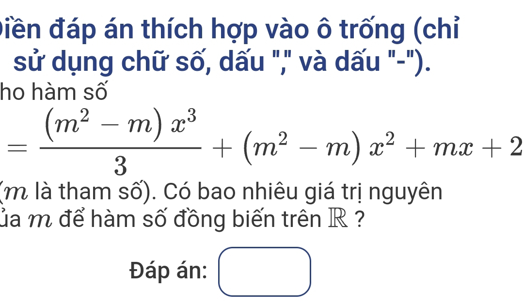 điền đáp án thích hợp vào ô trống (chỉ 
sử dụng chữ số, dấu "," và dấu "-"). 
ho hàm số
= ((m^2-m)x^3)/3 +(m^2-m)x^2+mx+2
(m là tham số). Có bao nhiêu giá trị nguyên 
ủa m để hàm số đồng biến trên R ? 
Đáp án: