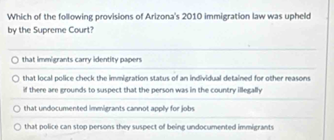 Which of the following provisions of Arizona's 2010 immigration law was upheld
by the Supreme Court?
that immigrants carry identity papers
that local police check the immigration status of an individual detained for other reasons
if there are grounds to suspect that the person was in the country illegally
that undocumented immigrants cannot apply for jobs
that police can stop persons they suspect of being undocumented immigrants