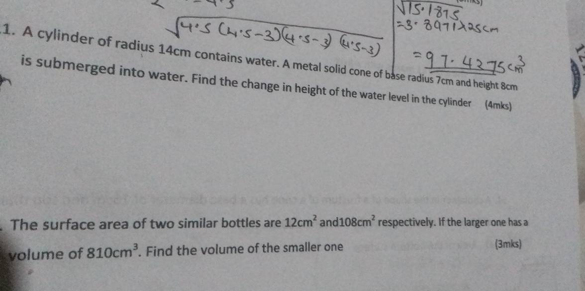 A cylinder of radius 14cm contains water. A metal solid cone of base radius 7cm and height 8cm
is submerged into water. Find the change in height of the water level in the cylinder (4mks) 
The surface area of two similar bottles are 12cm^2 and 108cm^2 respectively. If the larger one has a 
volume of 810cm^3. Find the volume of the smaller one 
(3mks)