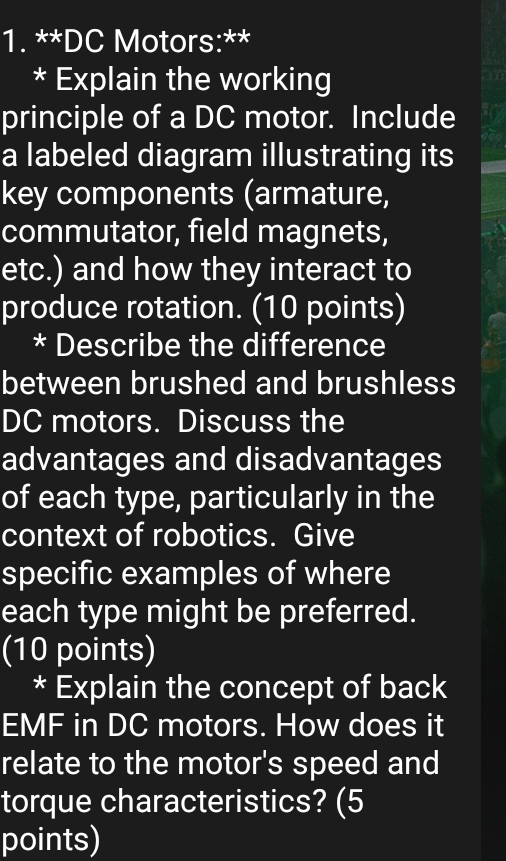 DC Motors:** 
* Explain the working 
principle of a DC motor. Include 
a labeled diagram illustrating its 
key components (armature, 
commutator, field magnets, 
etc.) and how they interact to 
produce rotation. (10 points) 
* Describe the difference 
between brushed and brushless 
DC motors. Discuss the 
advantages and disadvantages 
of each type, particularly in the 
context of robotics. Give 
specific examples of where 
each type might be preferred. 
(10 points) 
* Explain the concept of back 
EMF in DC motors. How does it 
relate to the motor's speed and 
torque characteristics? (5 
points)