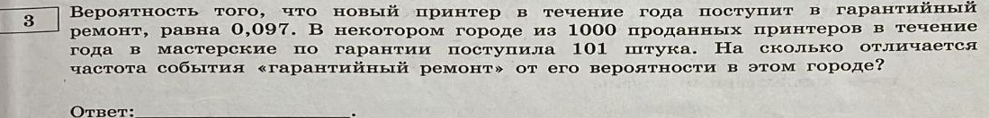 3 Βероятность того, что новый принтер в течение года постуцит в гарантийный 
ремонт, равна 0,097. В некотором городе из 1000 проданных πринтеров в течение 
года в мастерские по гарантии поступила 101 штука. На сколько отличается 
частота собыτия «гарантийный ремонт» от его вероятности в этом городе? 
Otbet: .