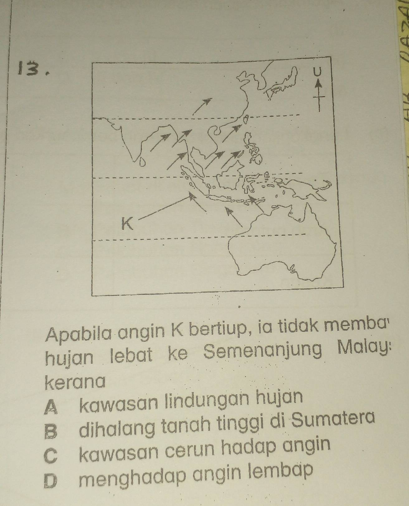 13 .
Apabila angin K bertiup, ia tidak memba
hujan lebat ke Semenanjung Malay:
kerana
A kawasan lindungan hujan
B dihalang tanah tinggi di Sumatera
C kawasan cerun hadap angin
D menghadap angin lembap