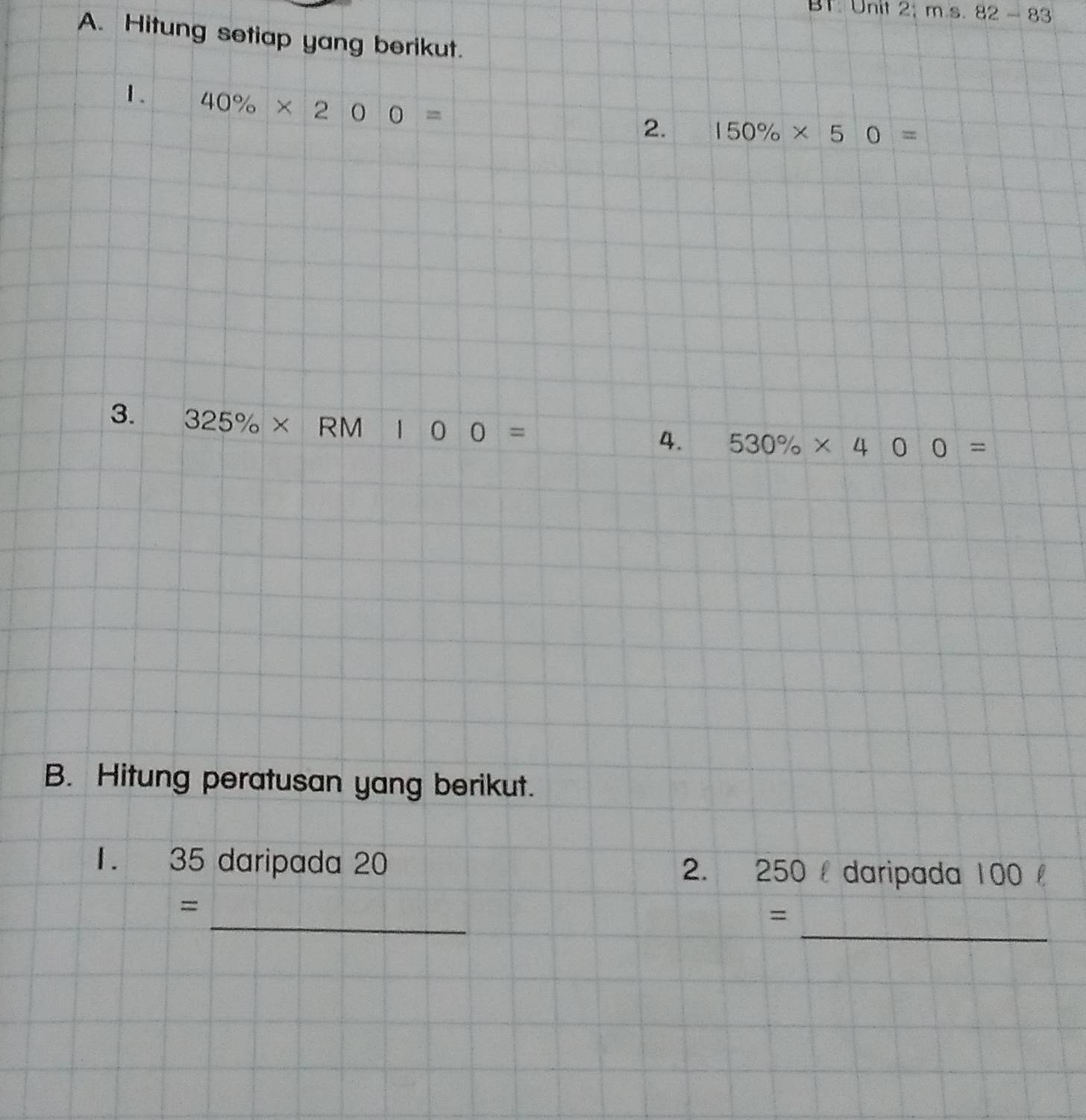 BT. Unit 2;ms.82-83 
A. Hitung setiap yang berikut. 
1. 40% * 200=
2. 150% * 50=
3. 325% * RM100=
4. 530% * 400=
B. Hitung peratusan yang berikut. 
1. 35 daripada 20 2. 250 daripada 100
_ 
_ 
= 
=