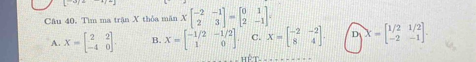 Tìm ma trận X thỏa manXbeginbmatrix -2&-1 2&3endbmatrix =beginbmatrix 0&1 2&-1endbmatrix.
A. X=beginbmatrix 2&2 -4&0endbmatrix. B. X=beginbmatrix -1/2&-1/2 1&0endbmatrix. C. X=beginbmatrix -2&-2 8&4endbmatrix. D X=beginbmatrix 1/2&1/2 -2&-1endbmatrix. 
Hết