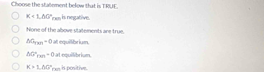 Choose the statement below that is TRUE.
K<1</tex>, △ G°rxn is negative.
None of the above statements are true.
△ G_rxn=0 at equilibrium.
△ G°_rxn=0 at equilibrium.
K>1, △ G°rxn is positive.