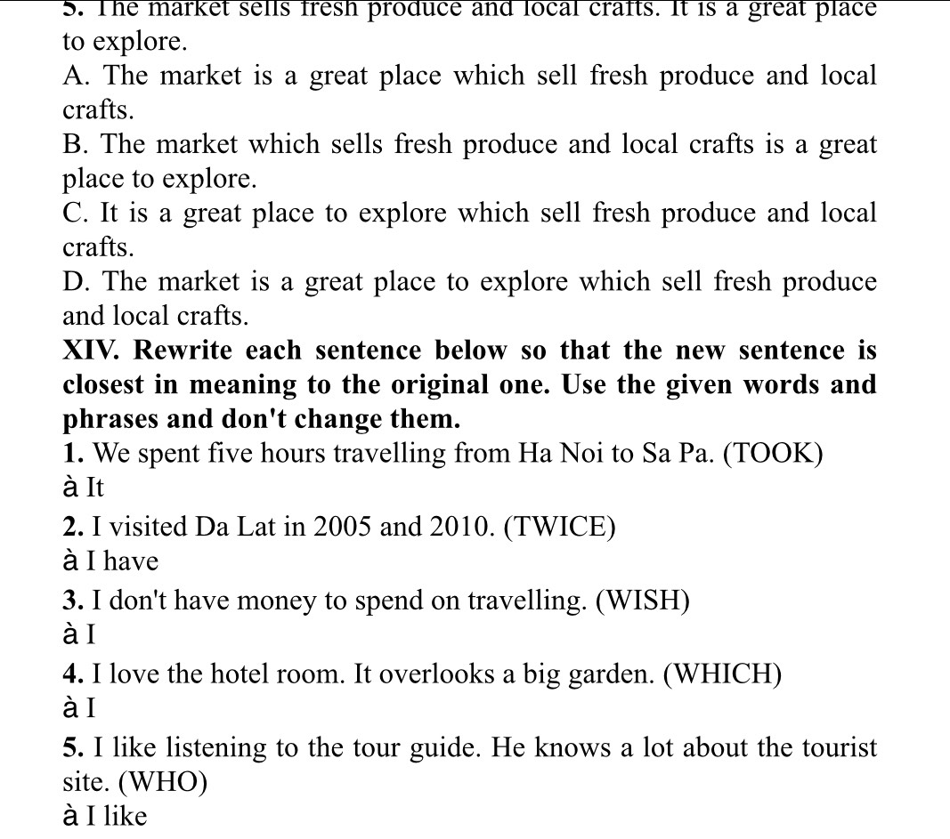 The market sells fresh produce and local crafts. It is a great place
to explore.
A. The market is a great place which sell fresh produce and local
crafts.
B. The market which sells fresh produce and local crafts is a great
place to explore.
C. It is a great place to explore which sell fresh produce and local
crafts.
D. The market is a great place to explore which sell fresh produce
and local crafts.
XIV. Rewrite each sentence below so that the new sentence is
closest in meaning to the original one. Use the given words and
phrases and don't change them.
1. We spent five hours travelling from Ha Noi to Sa Pa. (TOOK)
à It
2. I visited Da Lat in 2005 and 2010. (TWICE)
à I have
3. I don't have money to spend on travelling. (WISH)
àI
4. I love the hotel room. It overlooks a big garden. (WHICH)
àI
5. I like listening to the tour guide. He knows a lot about the tourist
site. (WHO)
à I like