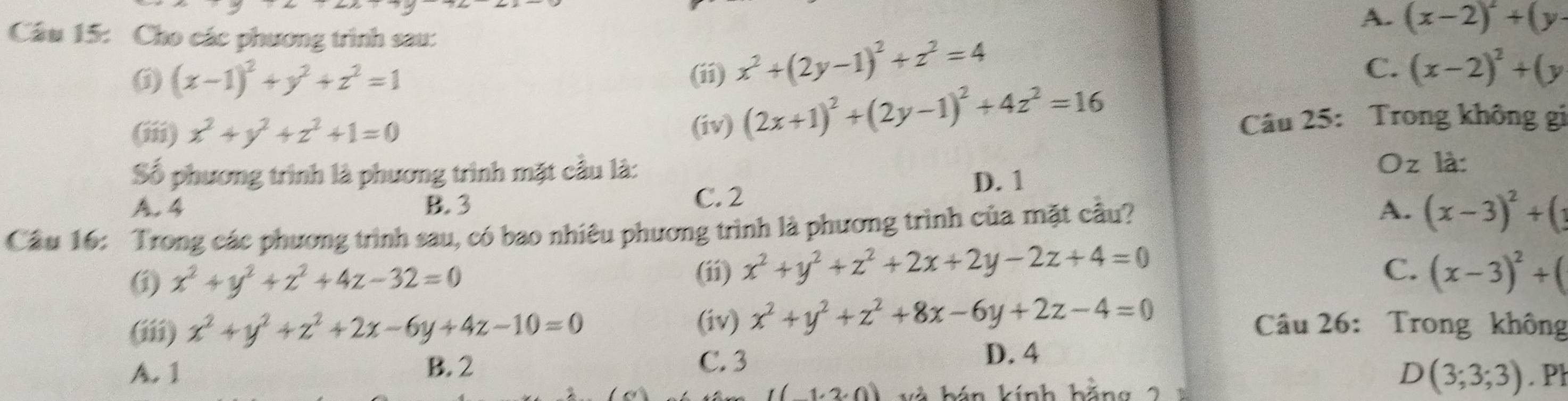 A. (x-2)^2+(y-
Câu 15: Cho các phương trình sau:
(i) (x-1)^2+y^2+z^2=1 (ii) x^2+(2y-1)^2+z^2=4
C. (x-2)^2+(y
(iii) x^2+y^2+z^2+1=0 (iv) (2x+1)^2+(2y-1)^2+4z^2=16
Câu 25: Trong không gi
Số phương trình là phương trình mặt cầu là:
Oz là:
A. 4 B. 3 C. 2 D. 1
Cầu 16: Trong các phương trình sau, có bao nhiêu phương trình là phương trình của mặt cầu? A. (x-3)^2+(
(ii) x^2+y^2+z^2+2x+2y-2z+4=0
(i x^2+y^2+z^2+4z-32=0 C. (x-3)^2+(
(iii) x^2+y^2+z^2+2x-6y+4z-10=0 (iv) x^2+y^2+z^2+8x-6y+2z-4=0 Câu 26: Trong không
A. 1 B. 2 C. 3
D. 4
D(3;3;3)
1· 2· 0) kính hăng . Pl