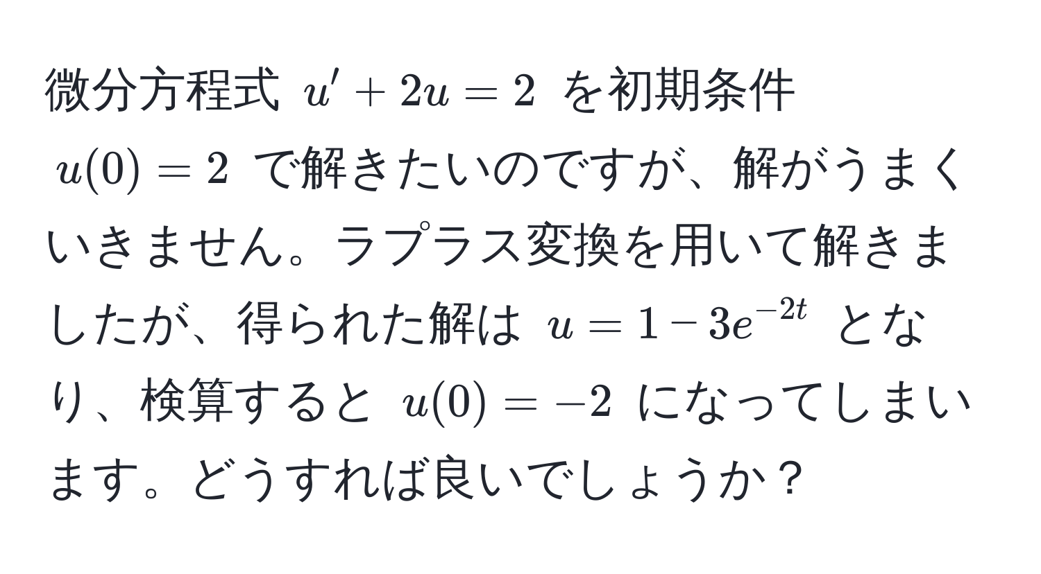 微分方程式 $u' + 2u = 2$ を初期条件 $u(0) = 2$ で解きたいのですが、解がうまくいきません。ラプラス変換を用いて解きましたが、得られた解は $u = 1 - 3e^(-2t)$ となり、検算すると $u(0) = -2$ になってしまいます。どうすれば良いでしょうか？