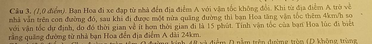 (1,0 điểm). Bạn Hoa đi xe đạp từ nhà đến địa điểm A với vận tốc không đổi. Khi từ địa điểm A trở về 
nhà vẫn trên con đường đó, sau khi đị được một nửa quãng đường thì bạn Hoa tăng vận tốc thêm 4km/h so 
với vận tốc dự định, do đó thời gian về ít hơn thời gian đi là 15 phút. Tính vận tốc của bạn Hoa lúc đi biết 
rằng quãng đường từ nhà bạn Hoa đến địa điểm A dài 24km. 
à điểm D nằm trên đường tròn (D không trùng
