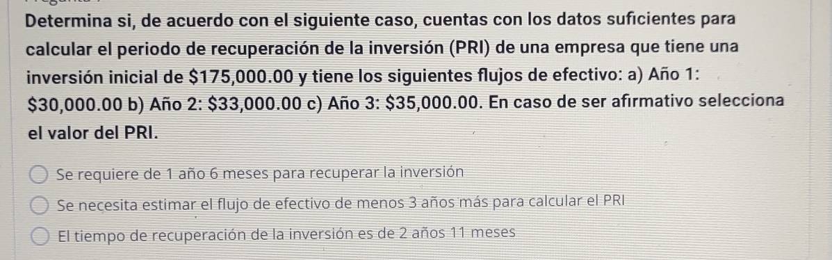 Determina si, de acuerdo con el siguiente caso, cuentas con los datos sufícientes para
calcular el periodo de recuperación de la inversión (PRI) de una empresa que tiene una
inversión inicial de $175,000.00 y tiene los siguientes flujos de efectivo: a) Año 1:
$30,000.00 b) Año 2: $33,000.00 c) Año 3: $35,000.00. En caso de ser afirmativo selecciona
el valor del PRI.
Se requiere de 1 año 6 meses para recuperar la inversión
Se necesita estimar el flujo de efectivo de menos 3 años más para calcular el PRI
El tiempo de recuperación de la inversión es de 2 años 11 meses