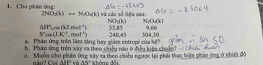 Cho phản ứng:
2NO_2(k)rightarrow N_2O_4(k) và các số liệu sau:
NO_2(k) N_2O_4(k)
△ H°s,298(kJ.mol^(-1)) 33,85 9,66
S°298(J.K^(-1).mol^(-1)) 240,45 304, 30
a. Phản ứng trên làm tăng hay giảm entropi của hệ? 
b. Phản ứng trên xảy ra theo chiều nào ở điều kiện chuẩn? 
c. Muốn cho phản ứng xảy ra theo chiều ngược lại phải thực hiện phản ứng ở nhiệt độ 
nào? Coi △ H° và △ S° không đổi.