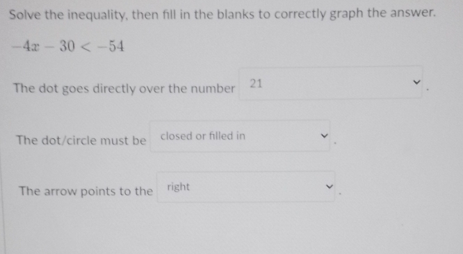 Solve the inequality, then fill in the blanks to correctly graph the answer.
-4x-30
The dot goes directly over the number 21
The dot/circle must be closed or filled in 
The arrow points to the right