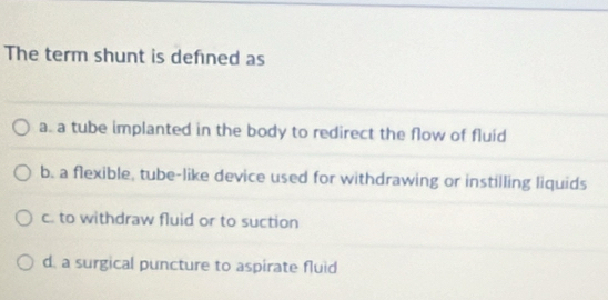 The term shunt is defned as
a. a tube implanted in the body to redirect the flow of fluid
b. a flexible, tube-like device used for withdrawing or instilling liquids
c. to withdraw fluid or to suction
d. a surgical puncture to aspirate fluid