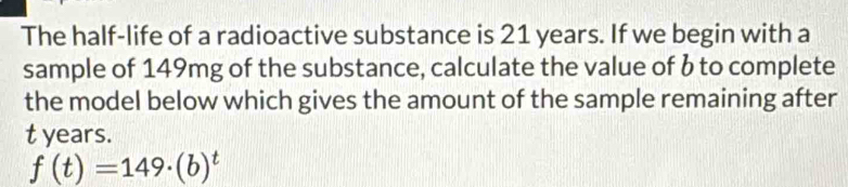 The half-life of a radioactive substance is 21 years. If we begin with a 
sample of 149mg of the substance, calculate the value of b to complete 
the model below which gives the amount of the sample remaining after
t years.
f(t)=149· (b)^t