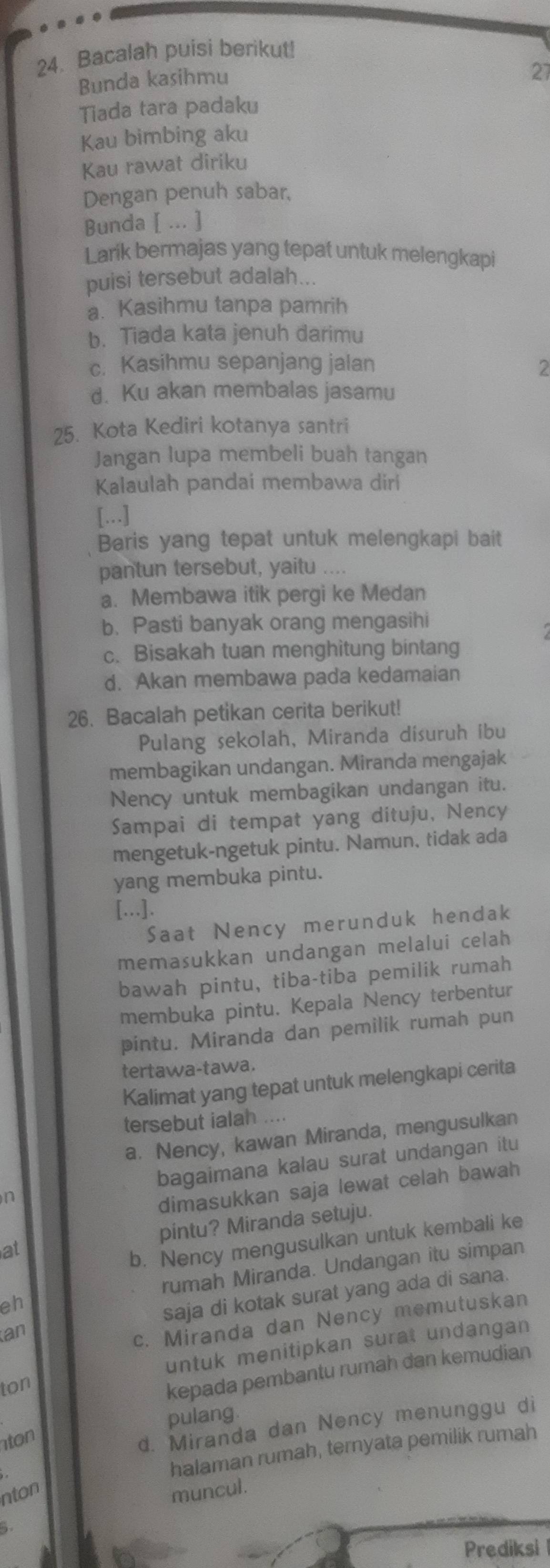 Bacalah puisi berikut!
Bunda kasihmu
27
Tiada tara padaku
Kau bimbing aku
Kau rawat diriku
Dengan penuh sabar,
Bunda [ ... ]
Larik bermajas yang tepat untuk melengkapi
puisi tersebut adalah...
a. Kasihmu tanpa pamrih
b. Tiada kata jenuh darimu
c. Kasihmu sepanjang jalan 2
d. Ku akan membalas jasamu
25. Kota Kediri kotanya santri
Jangan lupa membeli buah tangan
Kalaulah pandai membawa diri
[...]
Baris yang tepat untuk melengkapi bait
pantun tersebut, yaitu ....
a. Membawa itik pergi ke Medan
b. Pasti banyak orang mengasihi
c. Bisakah tuan menghitung bintang
d. Akan membawa pada kedamaian
26. Bacalah petikan cerita berikut!
Pulang sekolah, Miranda disuruh ibu
membagikan undangan. Miranda mengajak
Nency untuk membagikan undangan itu.
Sampai di tempat yang dituju, Nency
mengetuk-ngetuk pintu. Namun, tidak ada
yang membuka pintu.
[...].
Saat Nency merunduk hendak
memasukkan undangan melalui celah
bawah pintu, tiba-tiba pemilik rumah
membuka pintu. Kepala Nency terbentur
pintu. Miranda dan pemilik rumah pun
tertawa-tawa.
Kalimat yang tepat untuk melengkapi cerita
tersebut ialah ....
a. Nency, kawan Miranda, mengusulkan
n bagaimana kalau surat undangan itu
dimasukkan saja lewat celah bawah
at pintu? Miranda setuju.
b. Nency mengusulkan untuk kembali ke
eh rumah Miranda. Undangan itu simpan
an saja di kotak surat yang ada di sana.
c. Miranda dan Nency memutuskan
ton untuk menitipkan surat undangan
kepada pembantu rumah dan kemudian
pulang.
ton
d. Miranda dan Nency menunggu di
halaman rumah, ternyata pemilik rumah
nton
muncul.
  
Prediksi