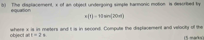 The displacement, x of an object undergoing simple harmonic motion is described by 
equation
x(t)=10sin (20π t)
where x is in meters and t is in second. Compute the displacement and velocity of the 
object at t=2s. (5 marks)