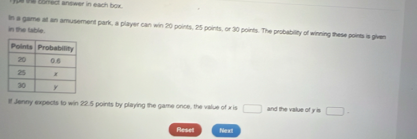 ype the borrect answer in each box . 
in the table. In a game at an amusement park, a player can win 20 points, 25 points, or 30 points. The probability of winning these points is given 
If Jenny expects to win 22.5 points by playing the game once, the value of xis □ and the value of y is □ -
Reset Next