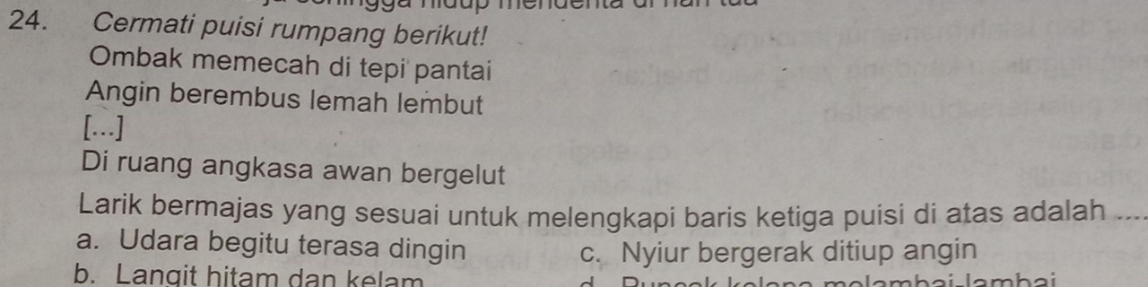 Cermati puisi rumpang berikut!
Ombak memecah di tepi pantai
Angin berembus lemah lembut
[.]
Di ruang angkasa awan bergelut
Larik bermajas yang sesuai untuk melengkapi baris ketiga puisi di atas adalah ...
a. Udara begitu terasa dingin
c. Nyiur bergerak ditiup angin
b. Langit hitam dan kelam