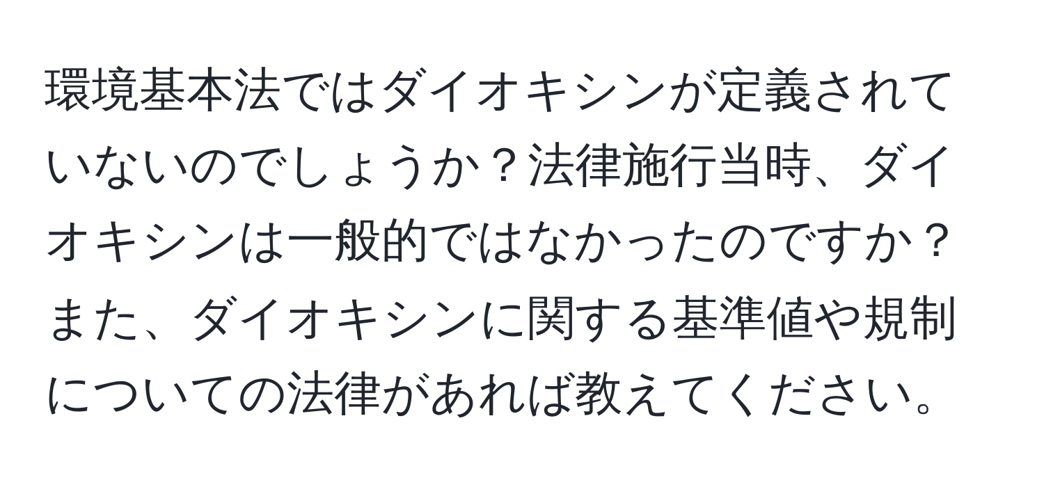 環境基本法ではダイオキシンが定義されていないのでしょうか？法律施行当時、ダイオキシンは一般的ではなかったのですか？また、ダイオキシンに関する基準値や規制についての法律があれば教えてください。