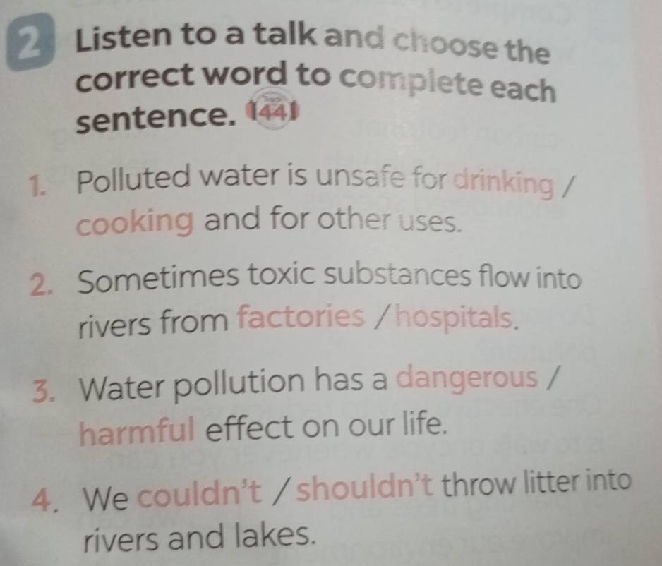 Listen to a talk and choose the 
correct word to complete each 
sentence. 1441 
1. Polluted water is unsafe for drinking 
cooking and for other uses. 
2. Sometimes toxic substances flow into 
rivers from factories / hospitals. 
3. Water pollution has a dangerous 
harmful effect on our life. 
4. We couldn't / shouldn't throw litter into 
rivers and lakes.