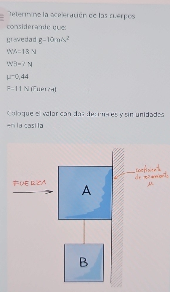 Determine la aceleración de los cuerpos 
considerando que: 
gravedad g=10m/s^2
WA=18N
WB=7N
mu =0,44
F=11N (Fuerza) 
Coloque el valor con dos decimales y sin unidades 
en la casilla