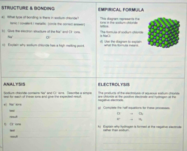 STRUCTURE & BONDING EMPIRICAL FORMULA 
a) What type of bonding is there in sodium chloride? This diagram represents the 
lonic / covalent / metallic (circle the correct answer) lattice. ions in the sodium chloride 
b) Give the electron structure of the Na* and C ions. The formula of sodium chloride 
Na°_ Cl _is NaCl 
d) Use the diagram to explain 
c) Explain why sodium chloride has a high melting point. what this formula means. 
_ 
_ 
_ 
_ 
_ 
_ 
_ 
_ 
_ 
ANALYSIS ELECTROLYSIS 
Sodium chloride contains Na° and Cl ions. Describe a simple The products of the electrolysis of aqueous sodium chioride 
test for each of these ions and give the expected result. are chloride at the positive electrode and hydrogen at the 
negative electrode. 
e) Na ions g) Complete the half equations for these processes. 
test_ 
CI Cl_2
result_
H° H_2
f) Cl- ions h) Explain why hydrogen is formed at the negative electrode 
test _rather than sodium. 
result_ 
_ 
_ 
_