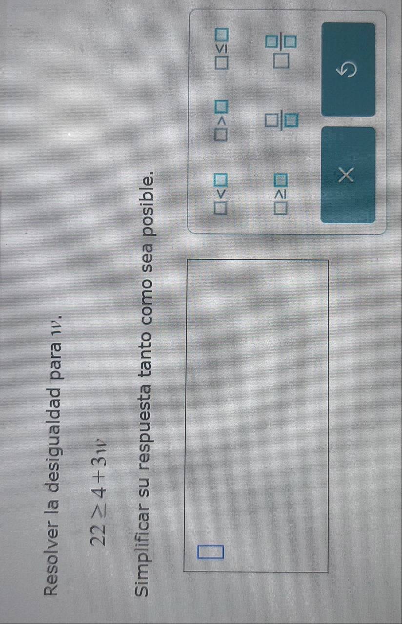 Resolver la desigualdad para w.
22≥ 4+3w
Simplificar su respuesta tanto como sea posible.
□
□ □ >□ □ ≤ □
 □ /□   □  □ /□  
× 
S